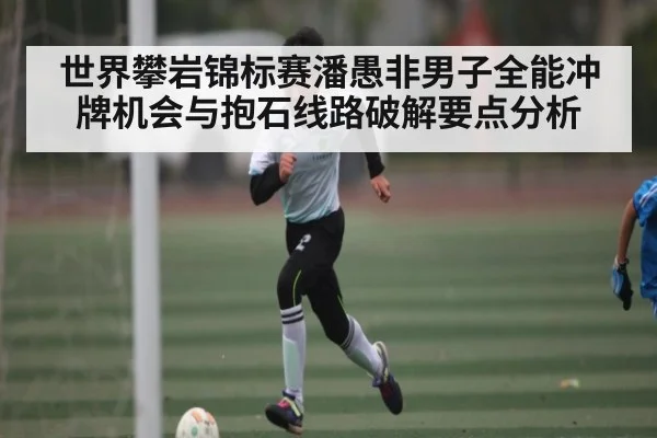 世界攀岩锦标赛潘愚非男子全能冲牌机会与抱石线路破解要点分析（kaiyun）