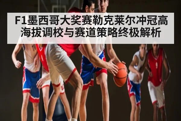 F1墨西哥大奖赛勒克莱尔冲冠高海拔调校与赛道策略终极解析（kaiyun）