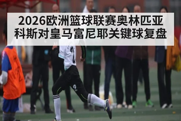 2026欧洲篮球联赛奥林匹亚科斯对皇马富尼耶关键球复盘（kaiyun）