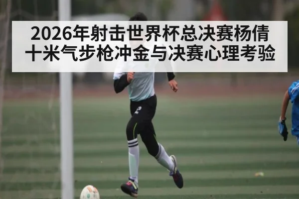 2026年射击世界杯总决赛杨倩十米气步枪冲金与决赛心理考验（kaiyun）